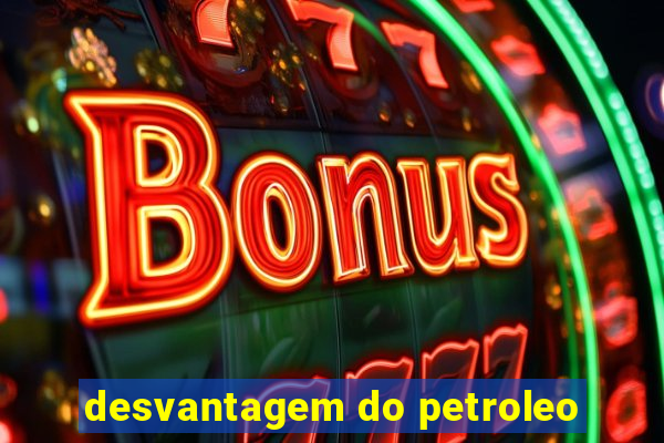 desvantagem do petroleo